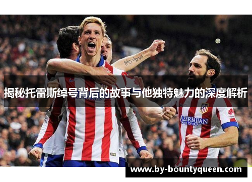 揭秘托雷斯绰号背后的故事与他独特魅力的深度解析 揭秘托雷斯绰号背后的故事与他独特魅力的深度解析