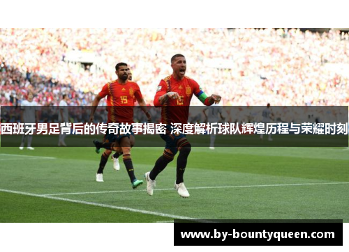 西班牙男足背后的传奇故事揭密 深度解析球队辉煌历程与荣耀时刻