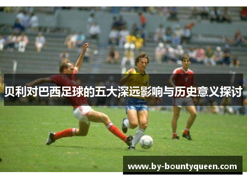 贝利对巴西足球的五大深远影响与历史意义探讨