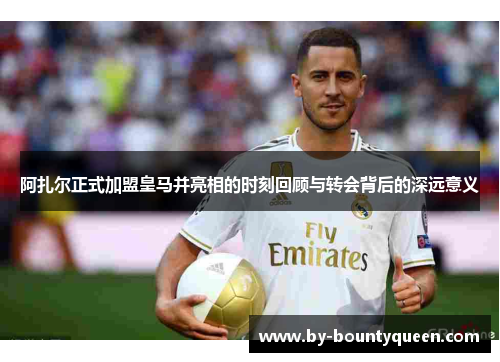 阿扎尔正式加盟皇马并亮相的时刻回顾与转会背后的深远意义