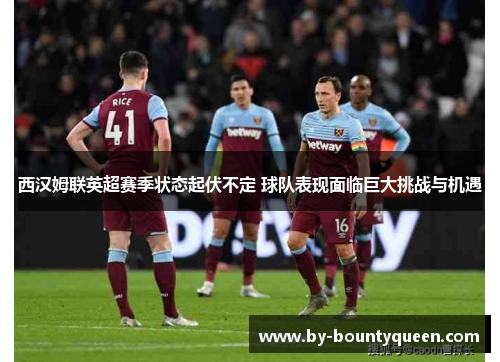 西汉姆联英超赛季状态起伏不定 球队表现面临巨大挑战与机遇