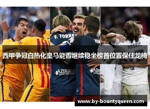 西甲争冠白热化皇马能否继续稳坐榜首位置保住龙椅