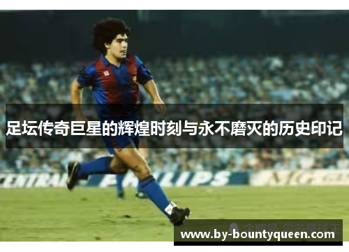 足坛传奇巨星的辉煌时刻与永不磨灭的历史印记