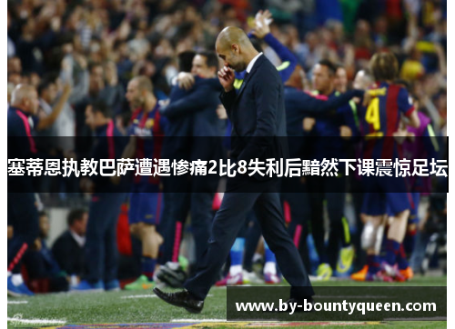塞蒂恩执教巴萨遭遇惨痛2比8失利后黯然下课震惊足坛 塞蒂恩执教巴萨遭遇惨痛2比8失利后黯然下课震惊足坛