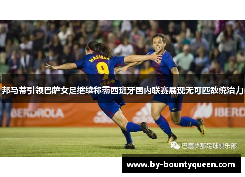 邦马蒂引领巴萨女足继续称霸西班牙国内联赛展现无可匹敌统治力
