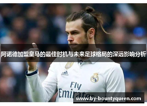 阿诺德加盟皇马的最佳时机与未来足球格局的深远影响分析 阿诺德加盟皇马的最佳时机与未来足球格局的深远影响分析