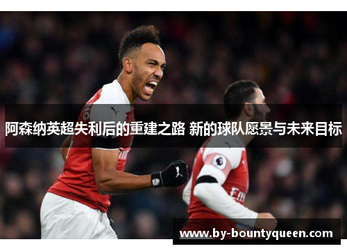 阿森纳英超失利后的重建之路 新的球队愿景与未来目标