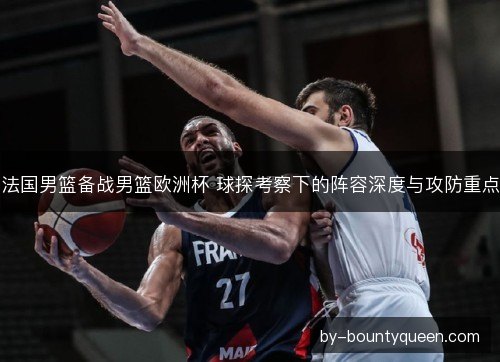 法国男篮备战男篮欧洲杯 球探考察下的阵容深度与攻防重点