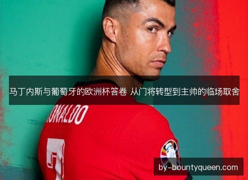 马丁内斯与葡萄牙的欧洲杯答卷 从门将转型到主帅的临场取舍